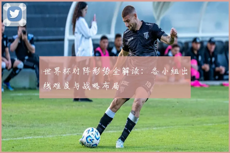 世界杯对阵形势全解读：各小组出线难度与战略布局
