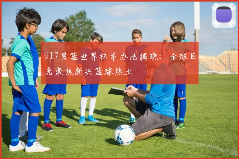 U17男篮世界杯举办地揭晓：全球目光聚焦新兴篮球热土