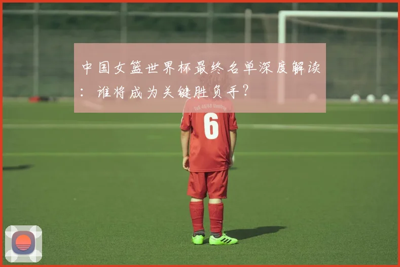 中国女篮世界杯最终名单深度解读：谁将成为关键胜负手？