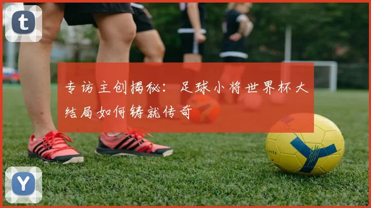 专访主创揭秘：足球小将世界杯大结局如何铸就传奇