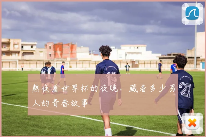 熬夜看世界杯的夜晚，藏着多少男人的青春故事