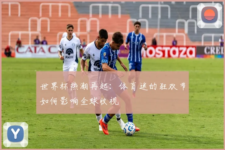 世界杯热潮再起：体育迷的狂欢节如何影响全球收视