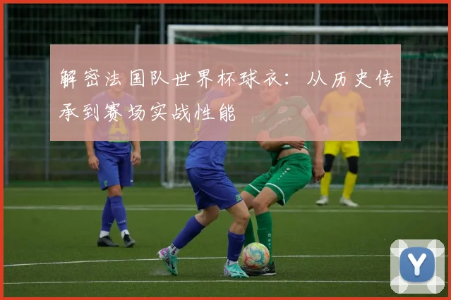 解密法国队世界杯球衣：从历史传承到赛场实战性能