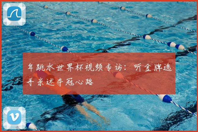 年跳水世界杯视频专访：听金牌选手亲述夺冠心路