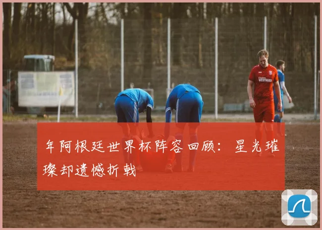年阿根廷世界杯阵容回顾：星光璀璨却遗憾折戟