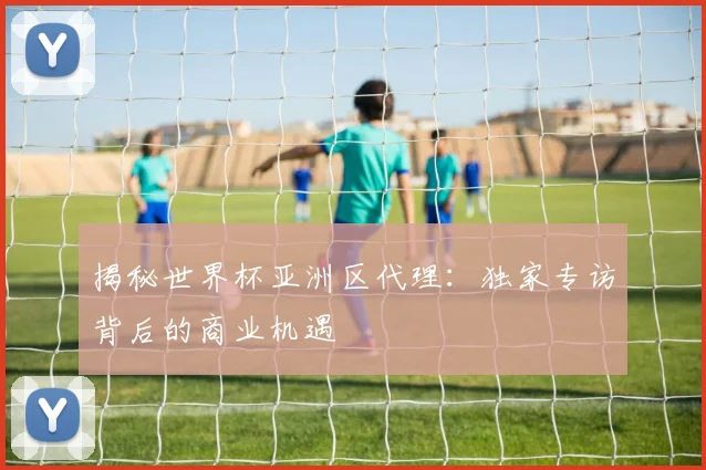 揭秘世界杯亚洲区代理：独家专访背后的商业机遇