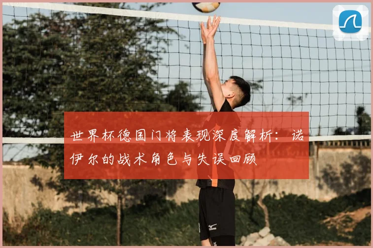 世界杯德国门将表现深度解析：诺伊尔的战术角色与失误回顾