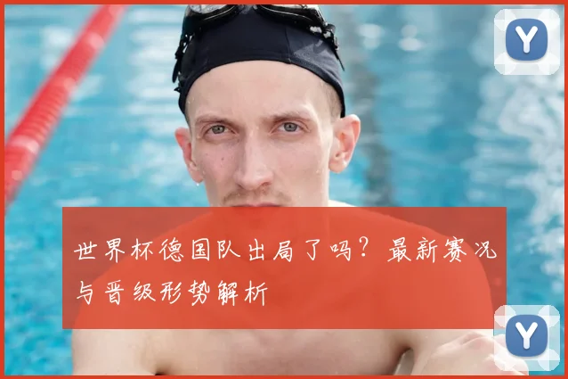 世界杯德国队出局了吗？最新赛况与晋级形势解析