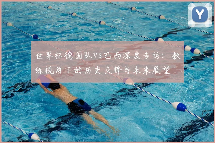 世界杯德国队vs巴西深度专访：教练视角下的历史交锋与未来展望