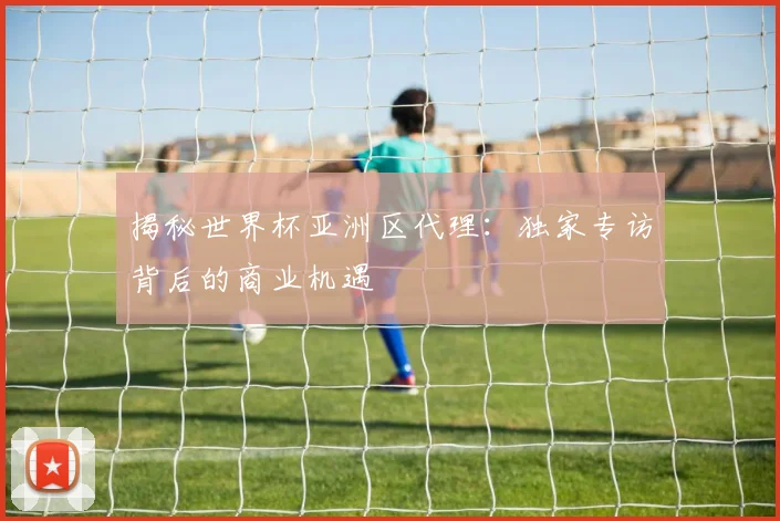揭秘世界杯亚洲区代理：独家专访背后的商业机遇