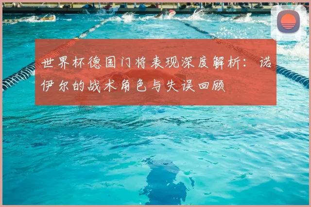 世界杯德国门将表现深度解析：诺伊尔的战术角色与失误回顾