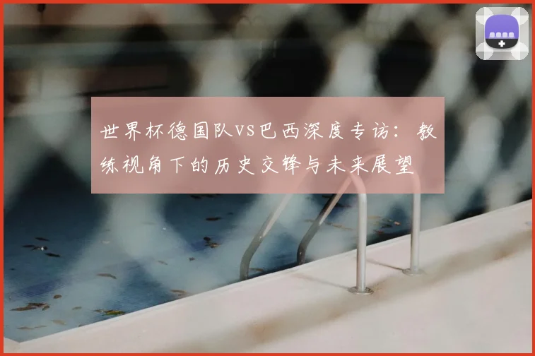 世界杯德国队vs巴西深度专访：教练视角下的历史交锋与未来展望