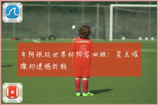 年阿根廷世界杯阵容回顾：星光璀璨却遗憾折戟