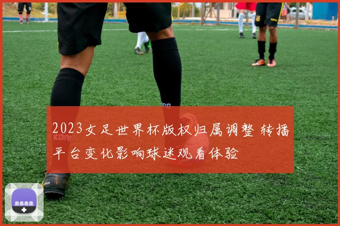 2023女足世界杯版权归属调整 转播平台变化影响球迷观看体验