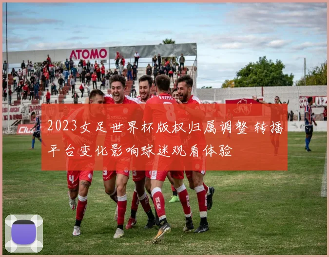 2023女足世界杯版权归属调整 转播平台变化影响球迷观看体验
