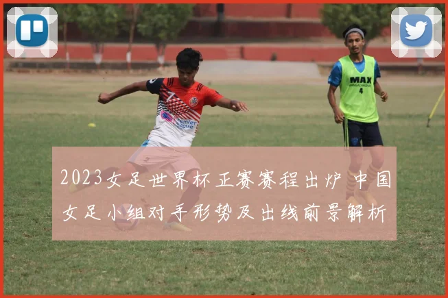 2023女足世界杯正赛赛程出炉 中国女足小组对手形势及出线前景解析
